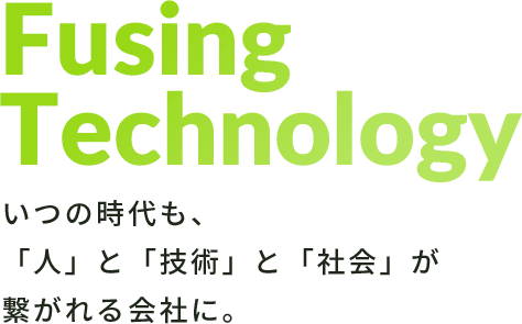 Fusing Technology いつの時代も、「人」と「技術」と「社会」が繋がれる会社に。